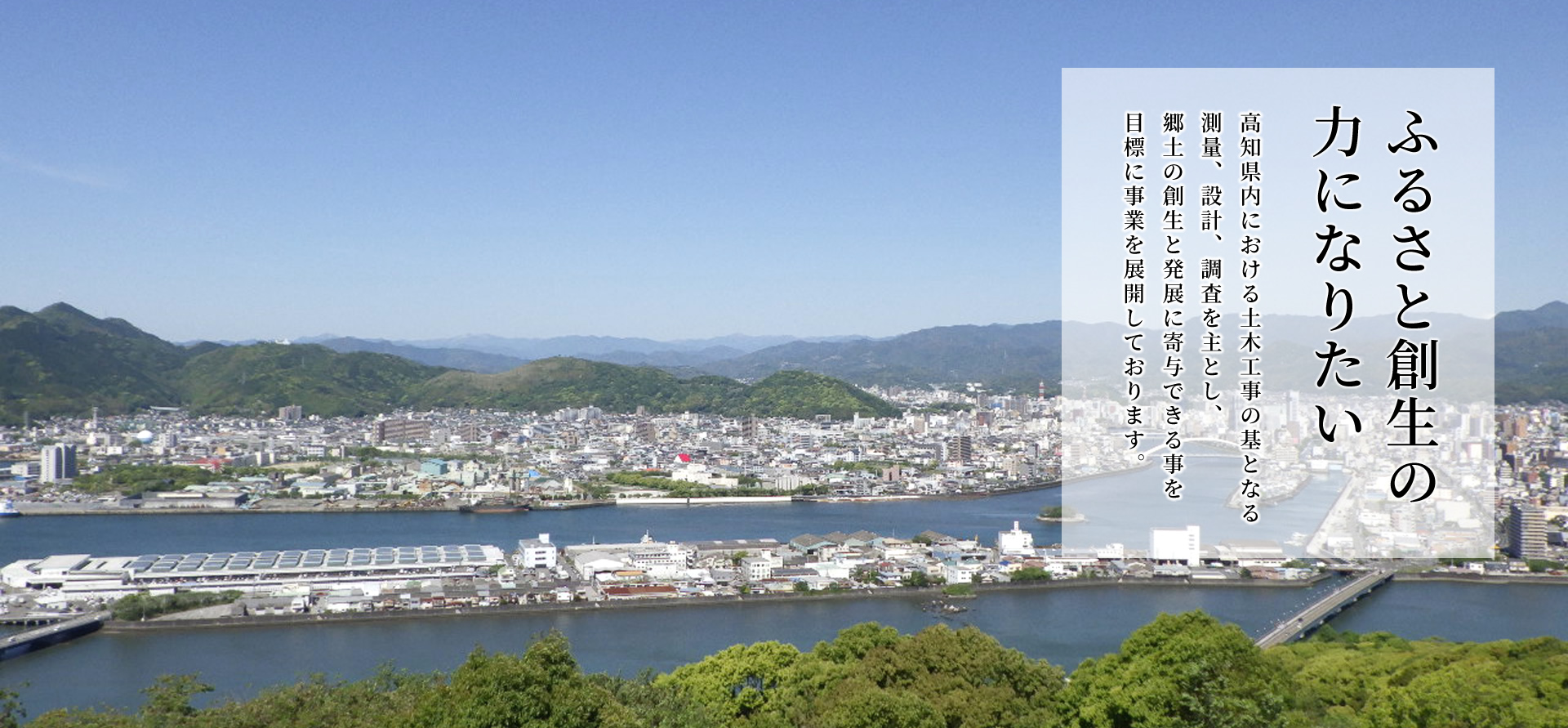 『ふるさと創生の力になりたい』高知県内における土木工事の基となる測量、設計、調査を主とし、郷土の創生と発展に寄与できる事を目標に事業を展開しております。